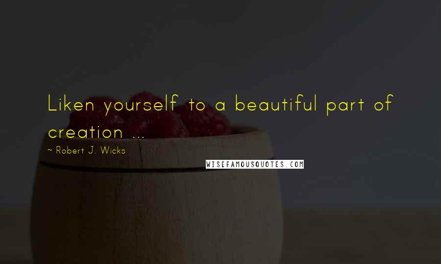 Robert J. Wicks Quotes: Liken yourself to a beautiful part of creation ...