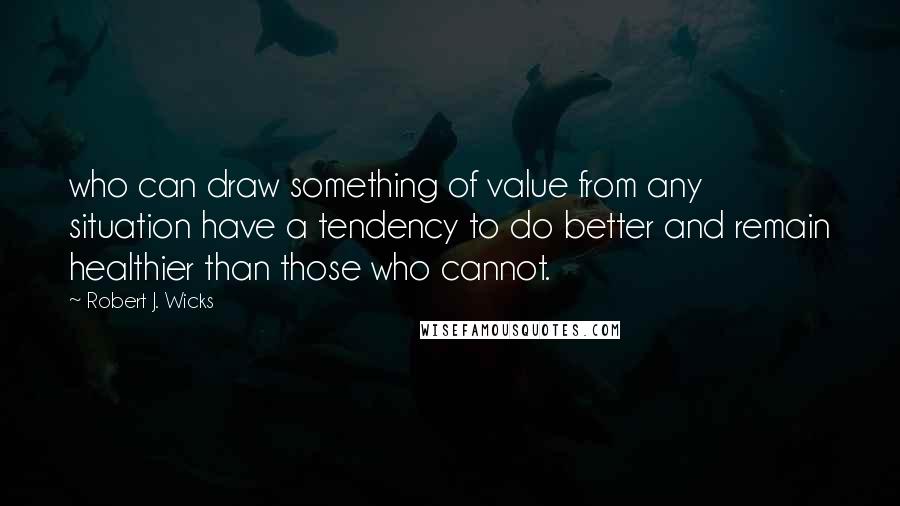 Robert J. Wicks Quotes: who can draw something of value from any situation have a tendency to do better and remain healthier than those who cannot.