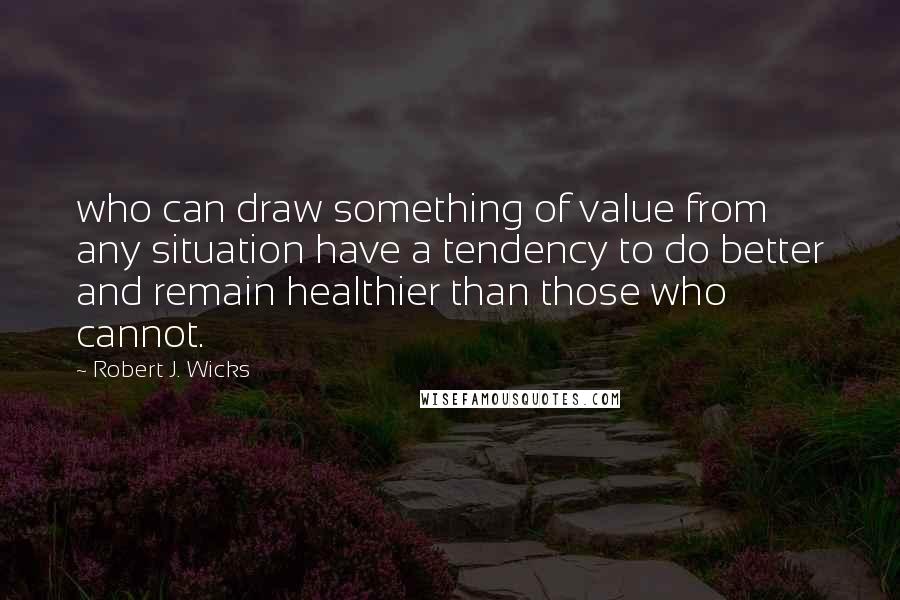 Robert J. Wicks Quotes: who can draw something of value from any situation have a tendency to do better and remain healthier than those who cannot.