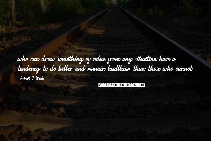 Robert J. Wicks Quotes: who can draw something of value from any situation have a tendency to do better and remain healthier than those who cannot.