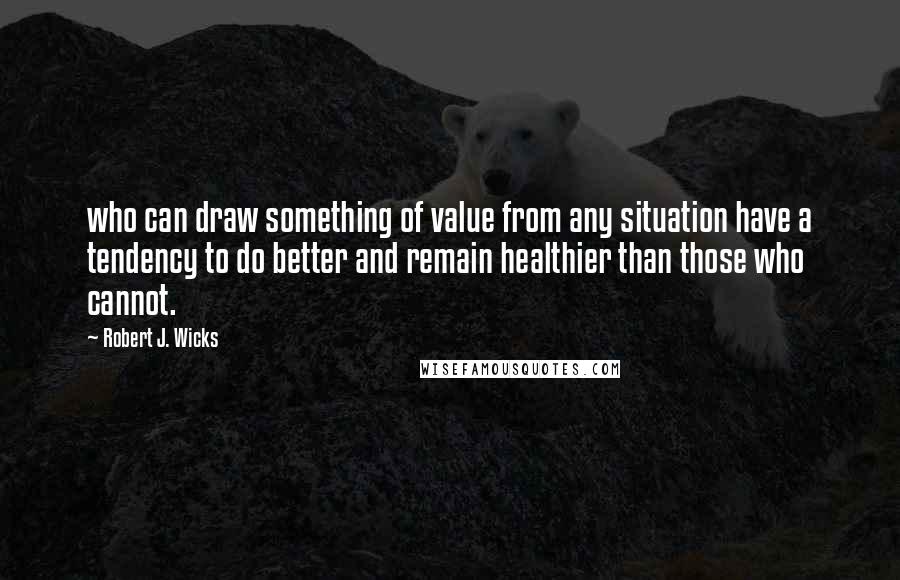 Robert J. Wicks Quotes: who can draw something of value from any situation have a tendency to do better and remain healthier than those who cannot.