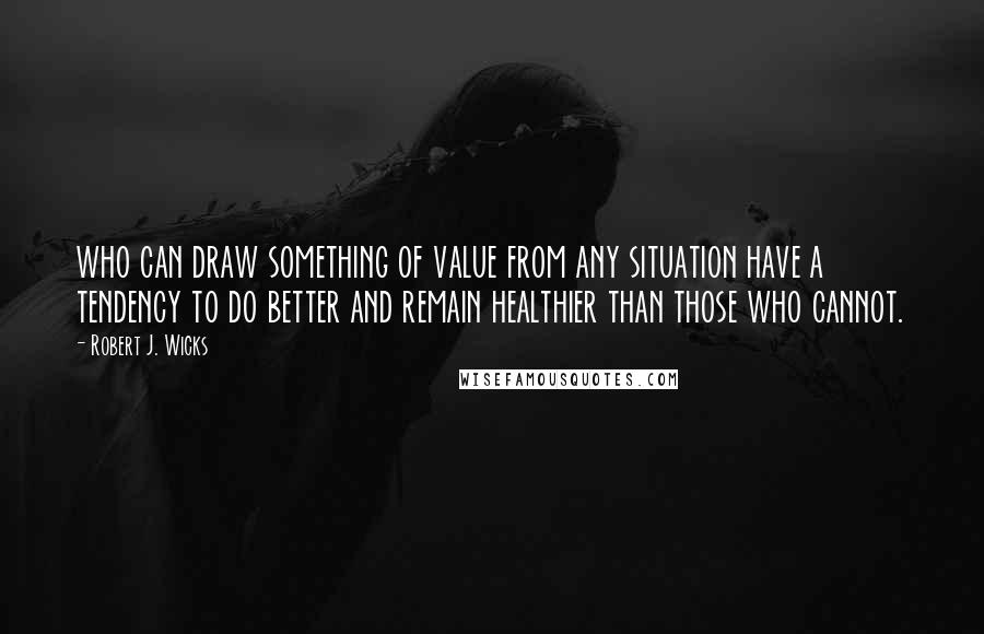 Robert J. Wicks Quotes: who can draw something of value from any situation have a tendency to do better and remain healthier than those who cannot.