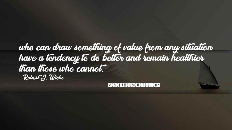 Robert J. Wicks Quotes: who can draw something of value from any situation have a tendency to do better and remain healthier than those who cannot.