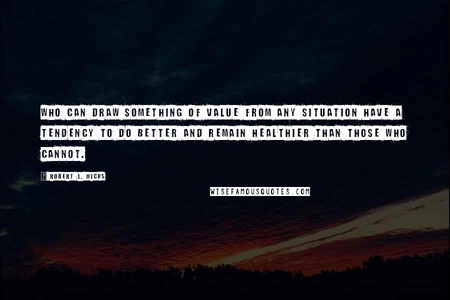 Robert J. Wicks Quotes: who can draw something of value from any situation have a tendency to do better and remain healthier than those who cannot.