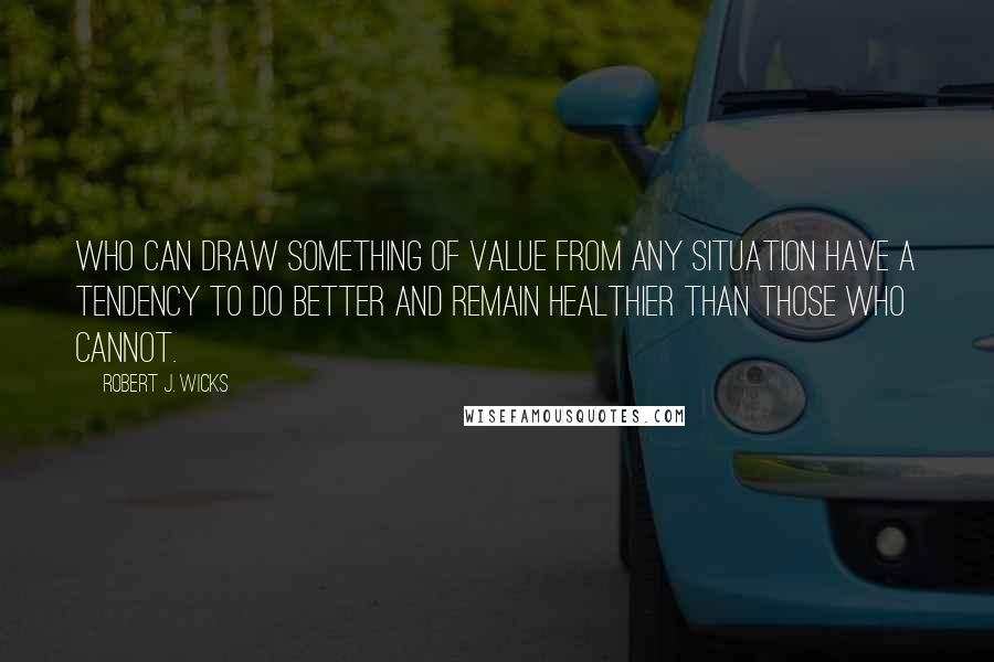 Robert J. Wicks Quotes: who can draw something of value from any situation have a tendency to do better and remain healthier than those who cannot.