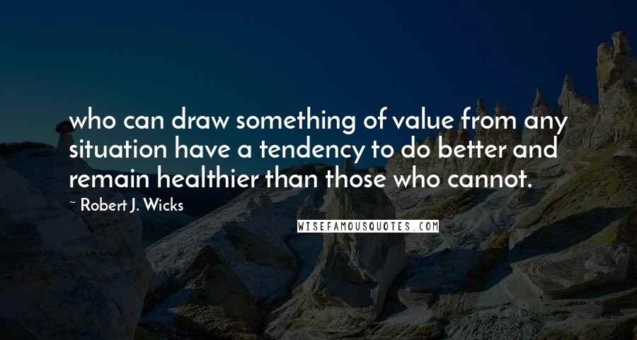 Robert J. Wicks Quotes: who can draw something of value from any situation have a tendency to do better and remain healthier than those who cannot.