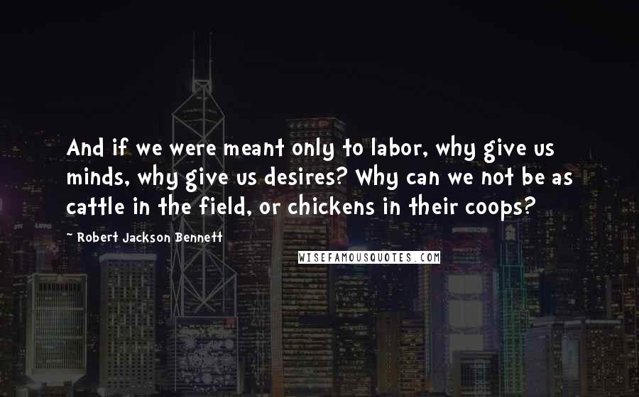 Robert Jackson Bennett Quotes: And if we were meant only to labor, why give us minds, why give us desires? Why can we not be as cattle in the field, or chickens in their coops?