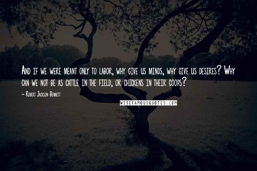 Robert Jackson Bennett Quotes: And if we were meant only to labor, why give us minds, why give us desires? Why can we not be as cattle in the field, or chickens in their coops?