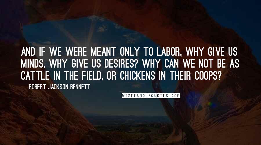 Robert Jackson Bennett Quotes: And if we were meant only to labor, why give us minds, why give us desires? Why can we not be as cattle in the field, or chickens in their coops?