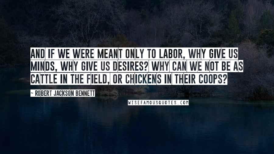 Robert Jackson Bennett Quotes: And if we were meant only to labor, why give us minds, why give us desires? Why can we not be as cattle in the field, or chickens in their coops?