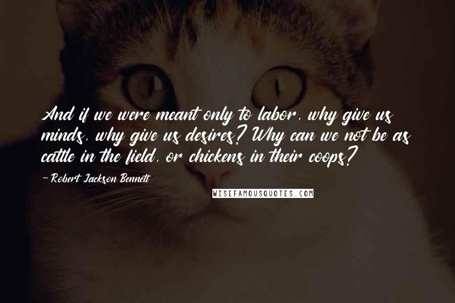 Robert Jackson Bennett Quotes: And if we were meant only to labor, why give us minds, why give us desires? Why can we not be as cattle in the field, or chickens in their coops?