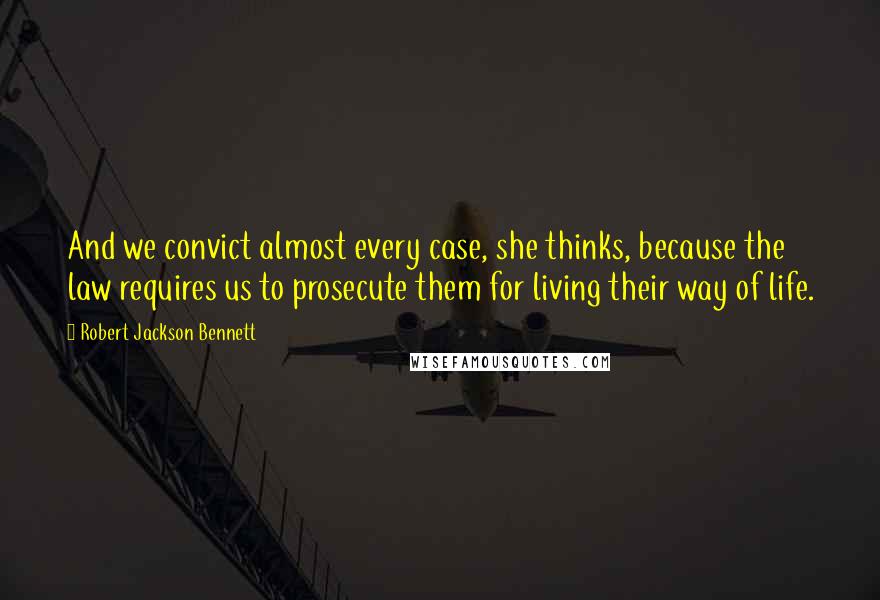 Robert Jackson Bennett Quotes: And we convict almost every case, she thinks, because the law requires us to prosecute them for living their way of life.