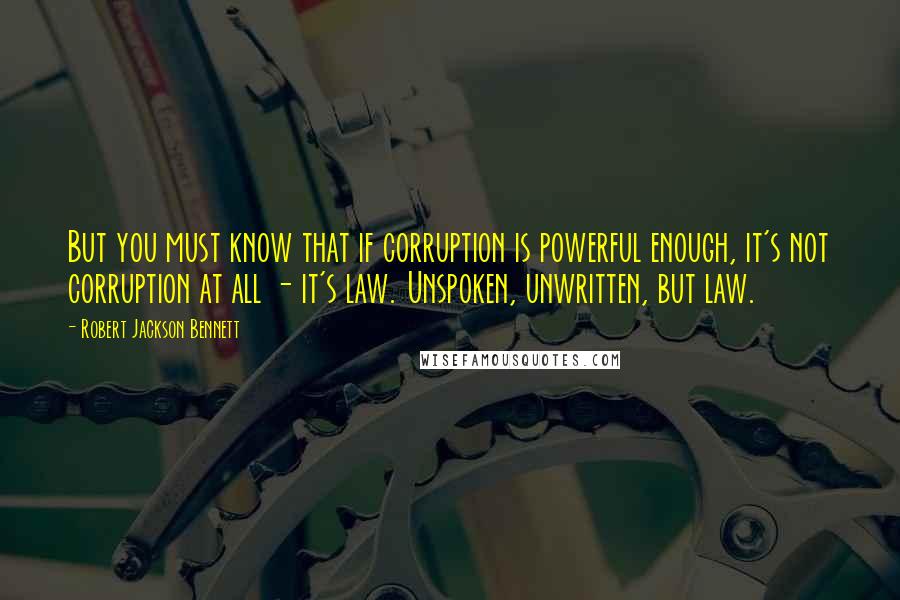 Robert Jackson Bennett Quotes: But you must know that if corruption is powerful enough, it's not corruption at all - it's law. Unspoken, unwritten, but law.