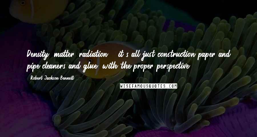 Robert Jackson Bennett Quotes: Density, matter, radiation ... it's all just construction paper and pipe cleaners and glue, with the proper perspective.