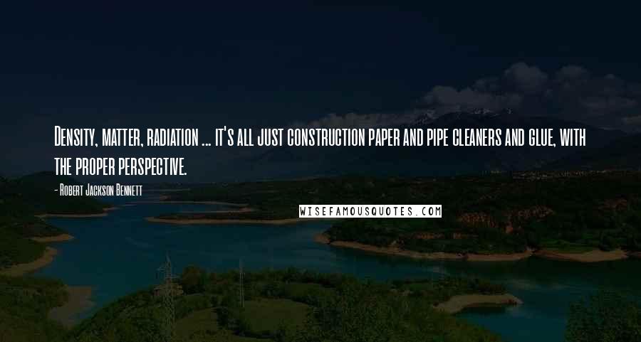Robert Jackson Bennett Quotes: Density, matter, radiation ... it's all just construction paper and pipe cleaners and glue, with the proper perspective.