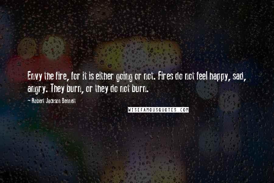 Robert Jackson Bennett Quotes: Envy the fire, for it is either going or not. Fires do not feel happy, sad, angry. They burn, or they do not burn.