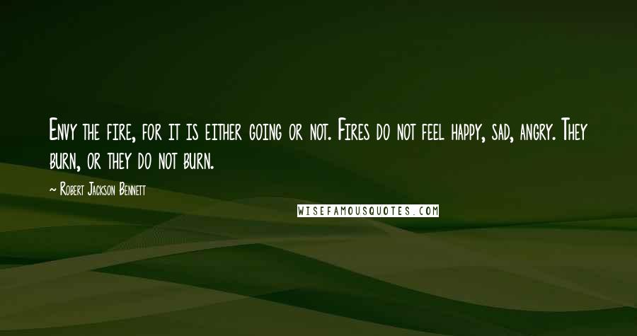 Robert Jackson Bennett Quotes: Envy the fire, for it is either going or not. Fires do not feel happy, sad, angry. They burn, or they do not burn.