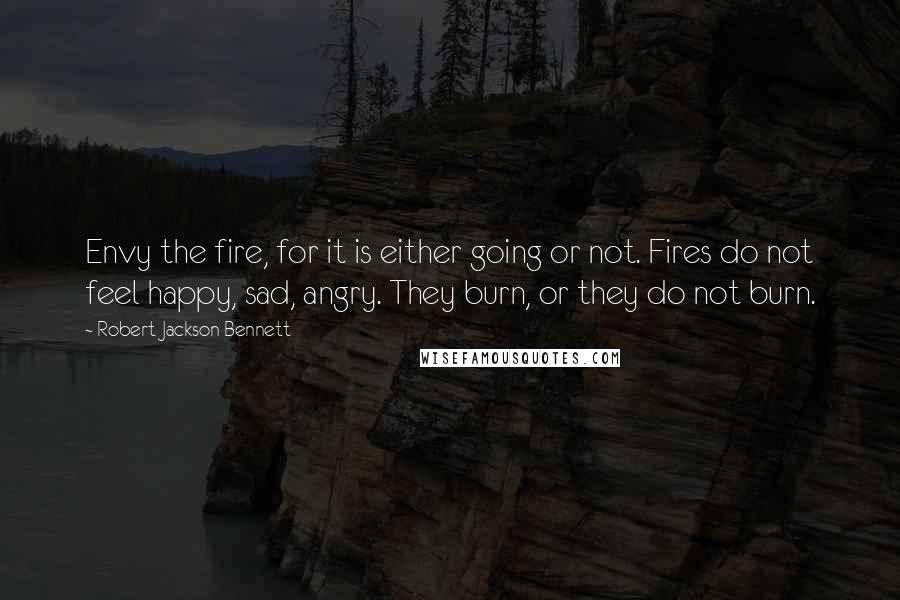 Robert Jackson Bennett Quotes: Envy the fire, for it is either going or not. Fires do not feel happy, sad, angry. They burn, or they do not burn.