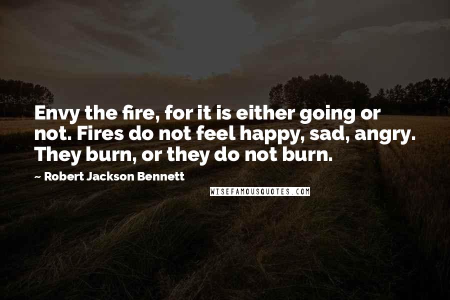 Robert Jackson Bennett Quotes: Envy the fire, for it is either going or not. Fires do not feel happy, sad, angry. They burn, or they do not burn.