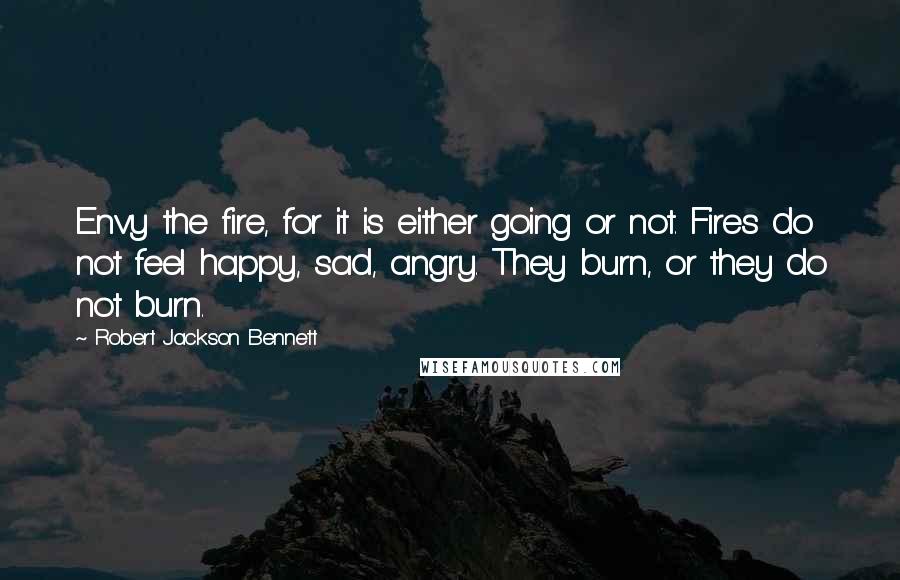 Robert Jackson Bennett Quotes: Envy the fire, for it is either going or not. Fires do not feel happy, sad, angry. They burn, or they do not burn.