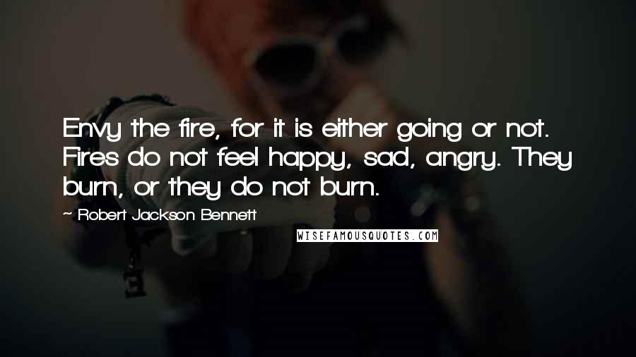 Robert Jackson Bennett Quotes: Envy the fire, for it is either going or not. Fires do not feel happy, sad, angry. They burn, or they do not burn.