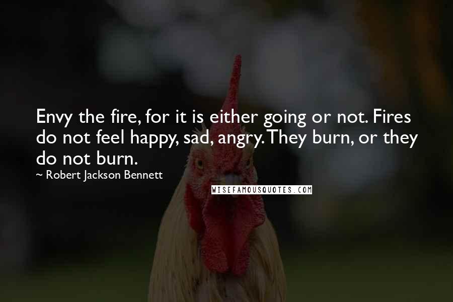 Robert Jackson Bennett Quotes: Envy the fire, for it is either going or not. Fires do not feel happy, sad, angry. They burn, or they do not burn.