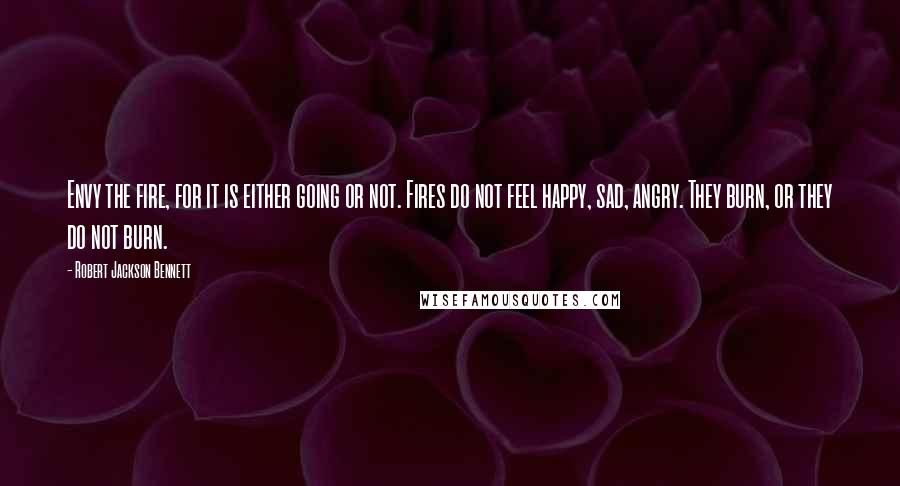 Robert Jackson Bennett Quotes: Envy the fire, for it is either going or not. Fires do not feel happy, sad, angry. They burn, or they do not burn.