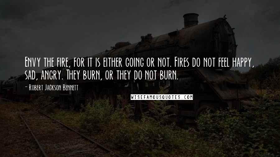 Robert Jackson Bennett Quotes: Envy the fire, for it is either going or not. Fires do not feel happy, sad, angry. They burn, or they do not burn.