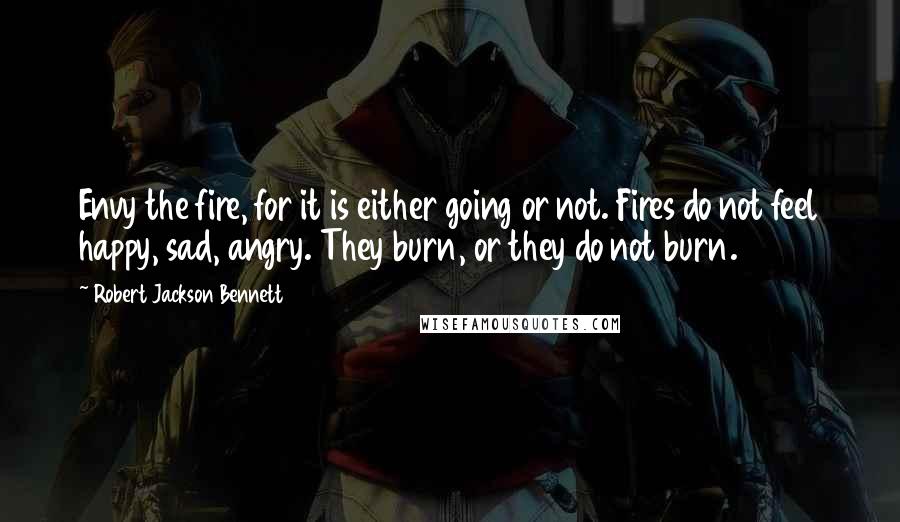 Robert Jackson Bennett Quotes: Envy the fire, for it is either going or not. Fires do not feel happy, sad, angry. They burn, or they do not burn.