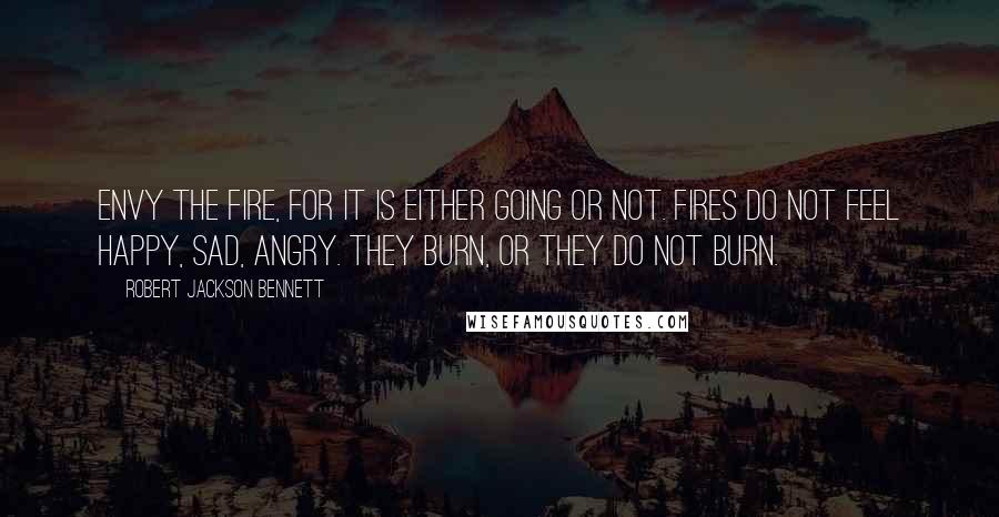 Robert Jackson Bennett Quotes: Envy the fire, for it is either going or not. Fires do not feel happy, sad, angry. They burn, or they do not burn.