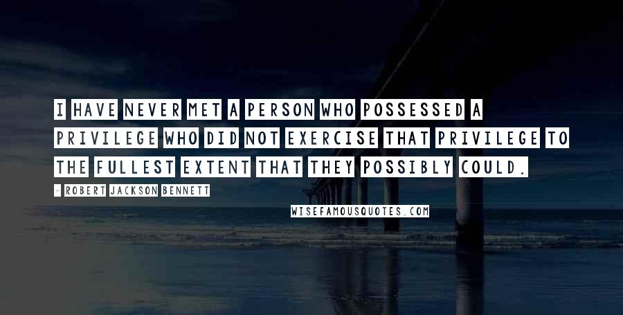 Robert Jackson Bennett Quotes: I have never met a person who possessed a privilege who did not exercise that privilege to the fullest extent that they possibly could.