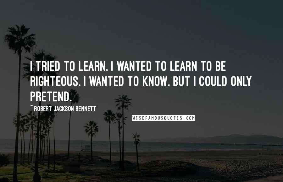 Robert Jackson Bennett Quotes: I tried to learn. I wanted to learn to be righteous. I wanted to know. But I could only pretend.