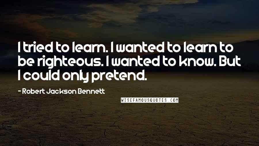 Robert Jackson Bennett Quotes: I tried to learn. I wanted to learn to be righteous. I wanted to know. But I could only pretend.