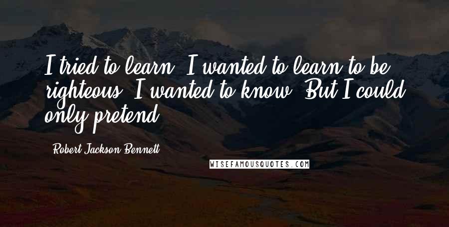 Robert Jackson Bennett Quotes: I tried to learn. I wanted to learn to be righteous. I wanted to know. But I could only pretend.