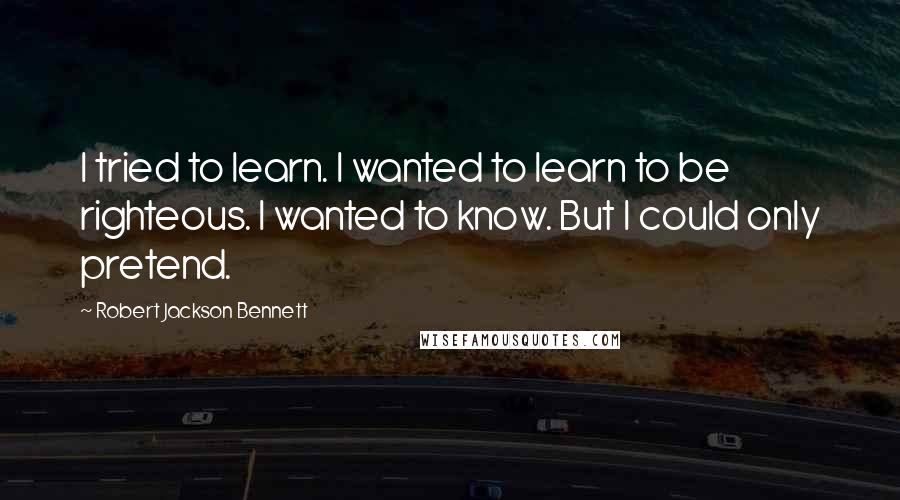 Robert Jackson Bennett Quotes: I tried to learn. I wanted to learn to be righteous. I wanted to know. But I could only pretend.