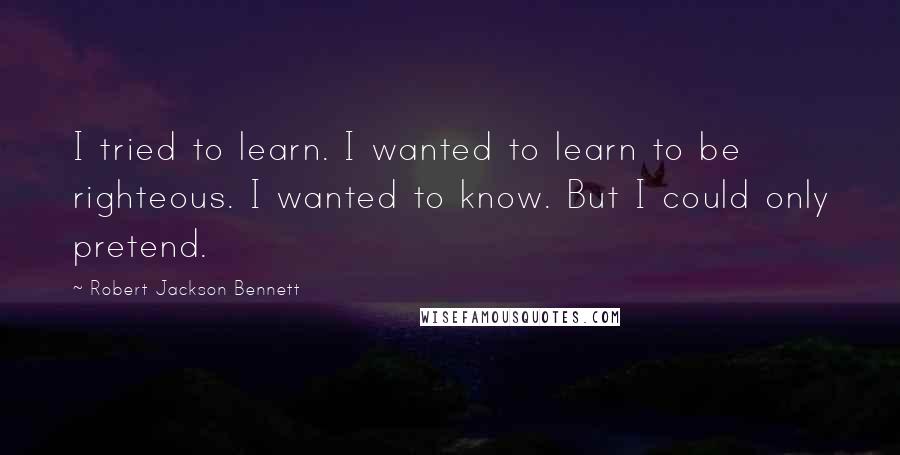 Robert Jackson Bennett Quotes: I tried to learn. I wanted to learn to be righteous. I wanted to know. But I could only pretend.