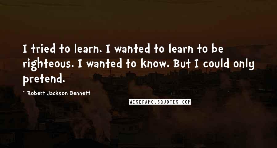 Robert Jackson Bennett Quotes: I tried to learn. I wanted to learn to be righteous. I wanted to know. But I could only pretend.