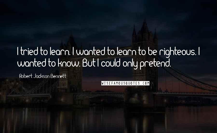 Robert Jackson Bennett Quotes: I tried to learn. I wanted to learn to be righteous. I wanted to know. But I could only pretend.