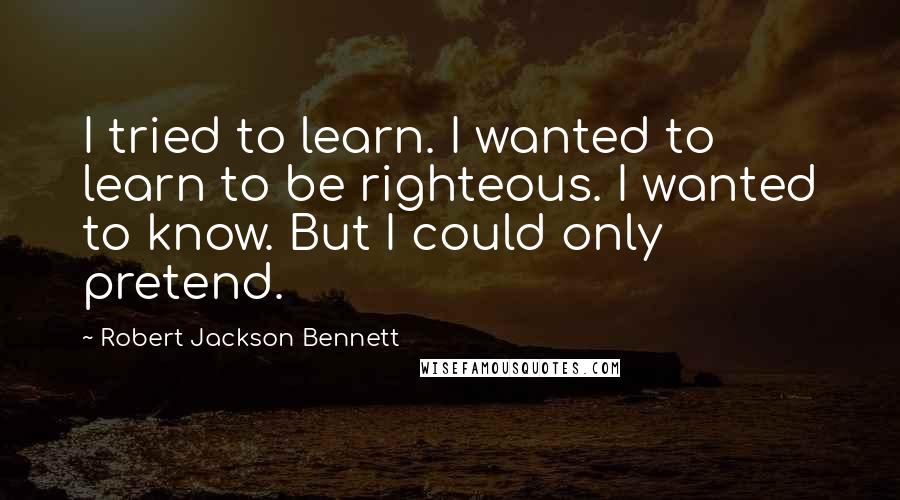 Robert Jackson Bennett Quotes: I tried to learn. I wanted to learn to be righteous. I wanted to know. But I could only pretend.