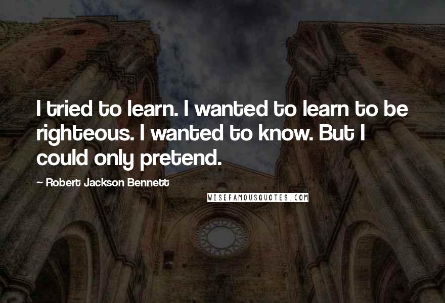 Robert Jackson Bennett Quotes: I tried to learn. I wanted to learn to be righteous. I wanted to know. But I could only pretend.