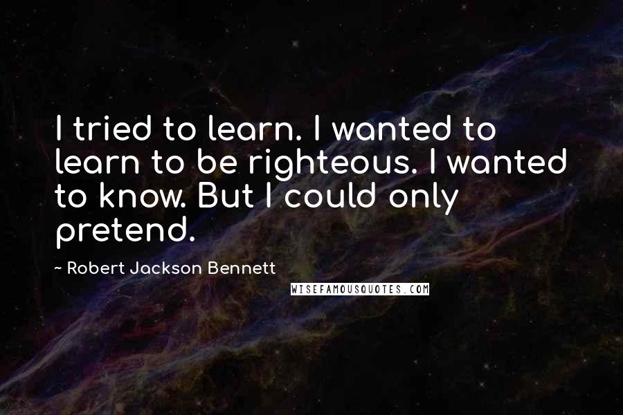 Robert Jackson Bennett Quotes: I tried to learn. I wanted to learn to be righteous. I wanted to know. But I could only pretend.