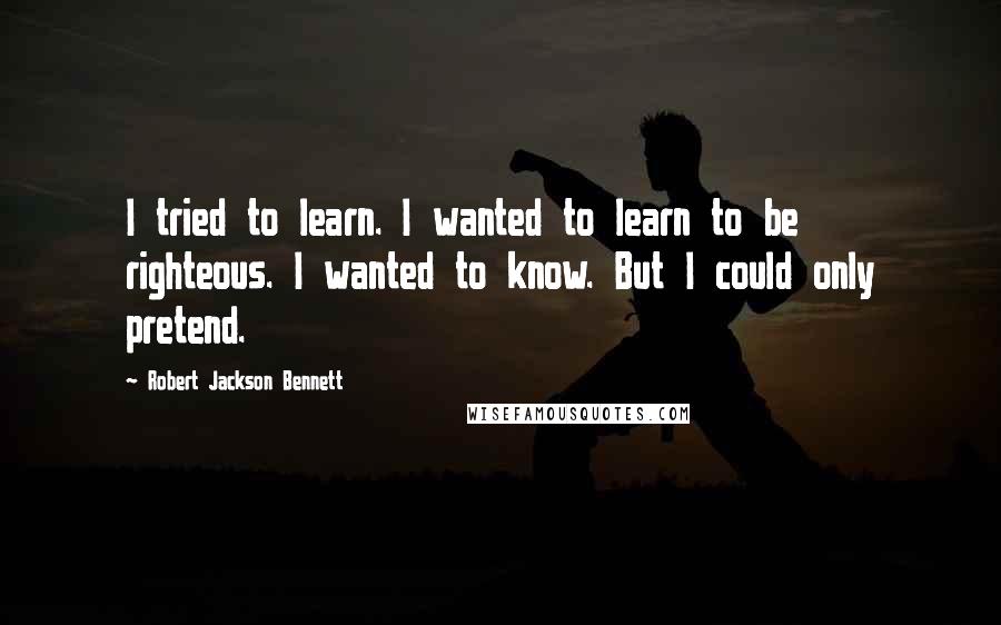 Robert Jackson Bennett Quotes: I tried to learn. I wanted to learn to be righteous. I wanted to know. But I could only pretend.