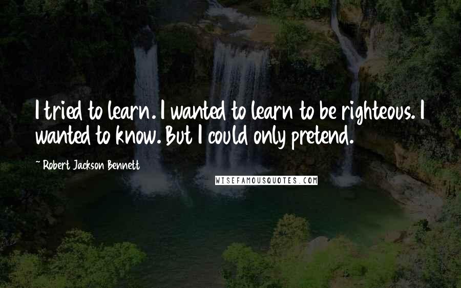 Robert Jackson Bennett Quotes: I tried to learn. I wanted to learn to be righteous. I wanted to know. But I could only pretend.