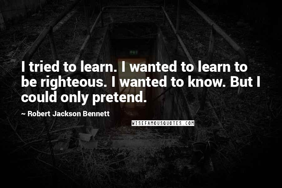 Robert Jackson Bennett Quotes: I tried to learn. I wanted to learn to be righteous. I wanted to know. But I could only pretend.