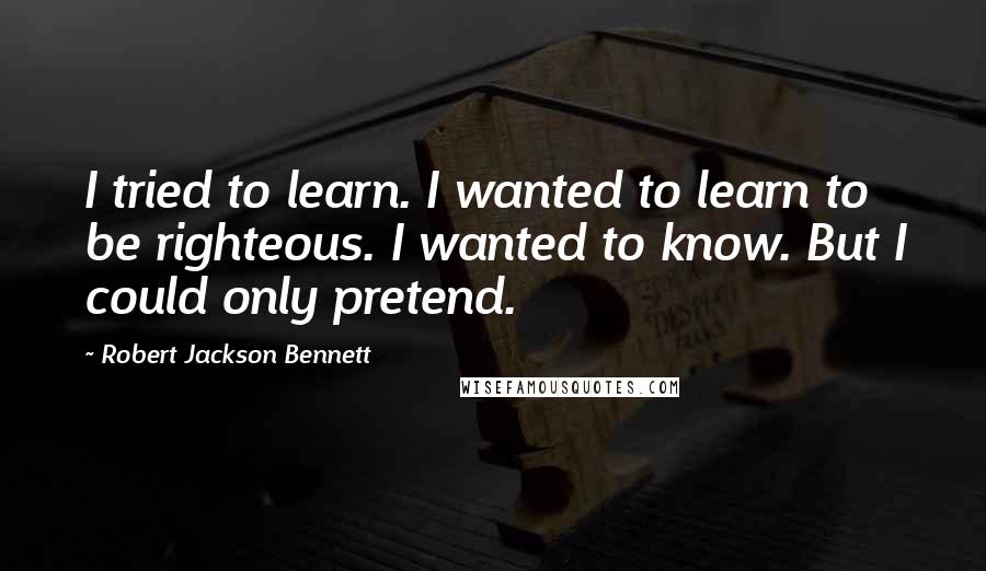 Robert Jackson Bennett Quotes: I tried to learn. I wanted to learn to be righteous. I wanted to know. But I could only pretend.