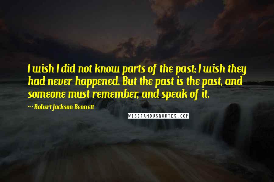 Robert Jackson Bennett Quotes: I wish I did not know parts of the past; I wish they had never happened. But the past is the past, and someone must remember, and speak of it.