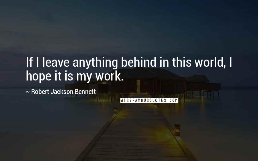 Robert Jackson Bennett Quotes: If I leave anything behind in this world, I hope it is my work.
