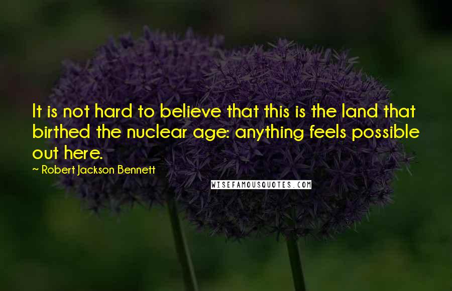 Robert Jackson Bennett Quotes: It is not hard to believe that this is the land that birthed the nuclear age: anything feels possible out here.