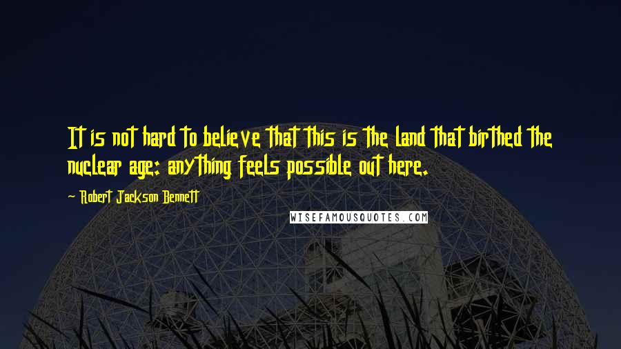 Robert Jackson Bennett Quotes: It is not hard to believe that this is the land that birthed the nuclear age: anything feels possible out here.