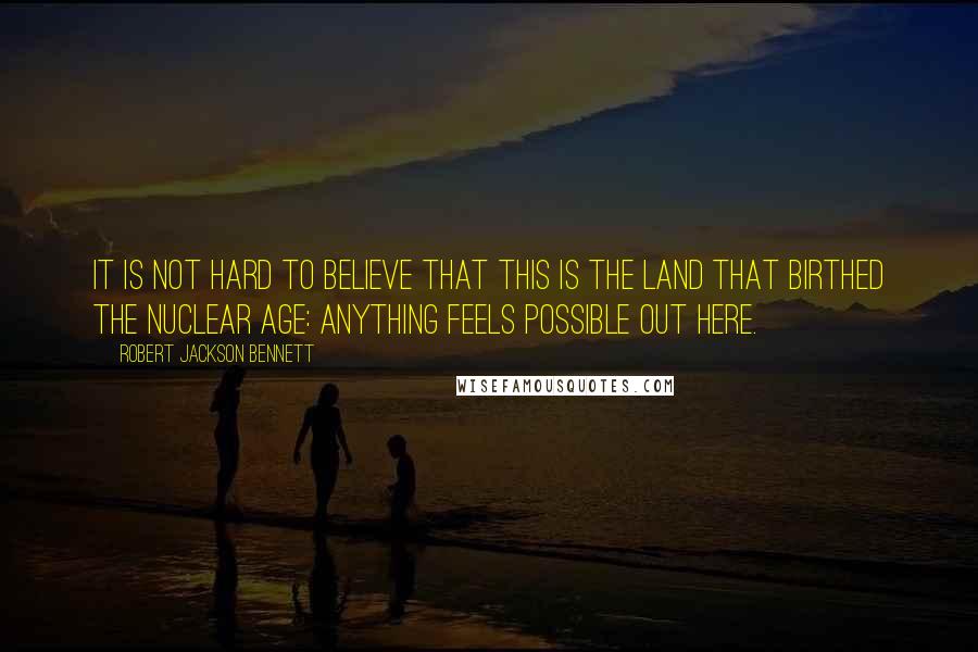 Robert Jackson Bennett Quotes: It is not hard to believe that this is the land that birthed the nuclear age: anything feels possible out here.